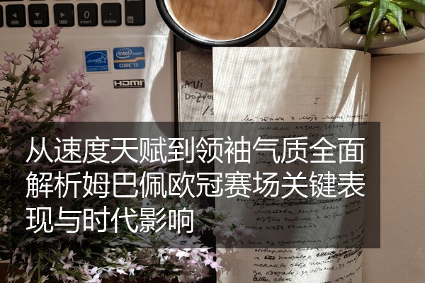 从速度天赋到领袖气质全面解析姆巴佩欧冠赛场关键表现与时代影响