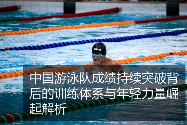 中国游泳队成绩持续突破背后的训练体系与年轻力量崛起解析